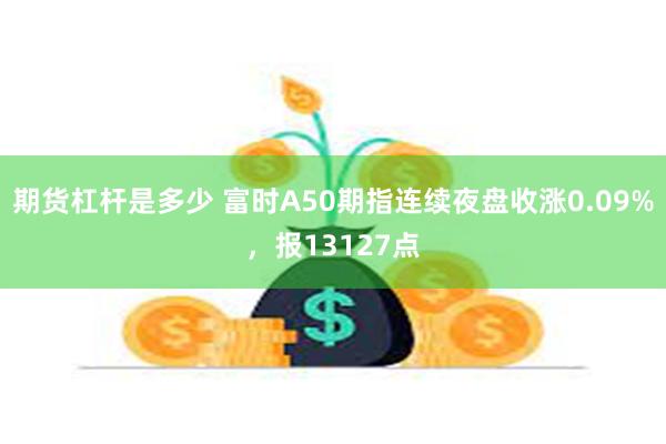 期货杠杆是多少 富时A50期指连续夜盘收涨0.09%，报13127点
