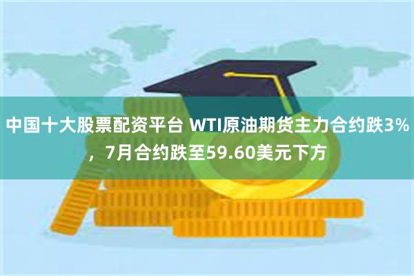 中国十大股票配资平台 WTI原油期货主力合约跌3%，7月合约跌至59.60美元下方