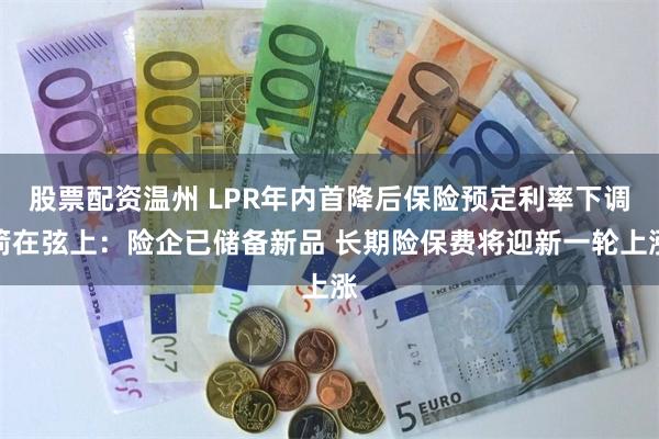 股票配资温州 LPR年内首降后保险预定利率下调箭在弦上：险企已储备新品 长期险保费将迎新一轮上涨