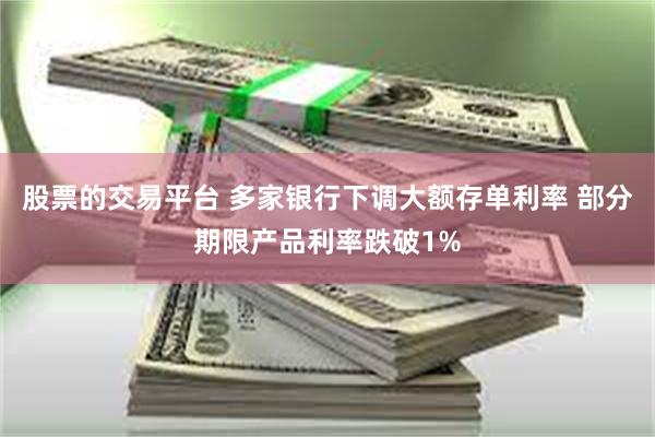 股票的交易平台 多家银行下调大额存单利率 部分期限产品利率跌破1%