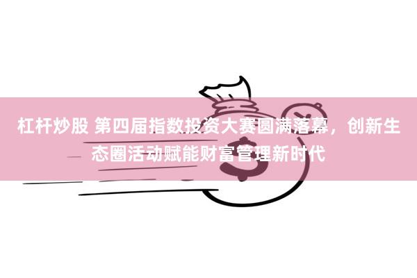 杠杆炒股 第四届指数投资大赛圆满落幕，创新生态圈活动赋能财富管理新时代