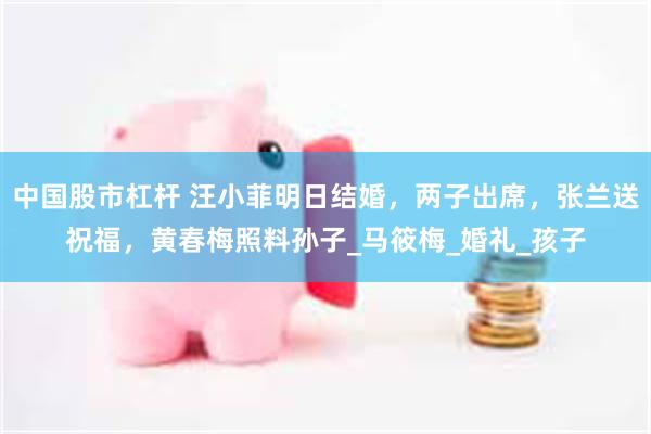 中国股市杠杆 汪小菲明日结婚，两子出席，张兰送祝福，黄春梅照料孙子_马筱梅_婚礼_孩子