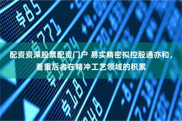 配资资深股票配资门户 易实精密拟控股通亦和，看重后者在精冲工艺领域的积累