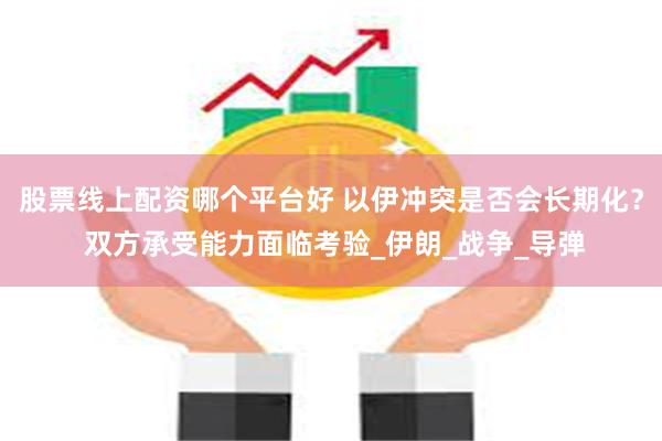 股票线上配资哪个平台好 以伊冲突是否会长期化？ 双方承受能力面临考验_伊朗_战争_导弹