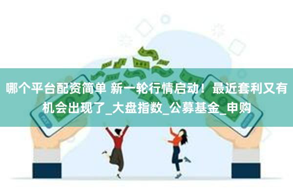 哪个平台配资简单 新一轮行情启动！最近套利又有机会出现了_大盘指数_公募基金_申购